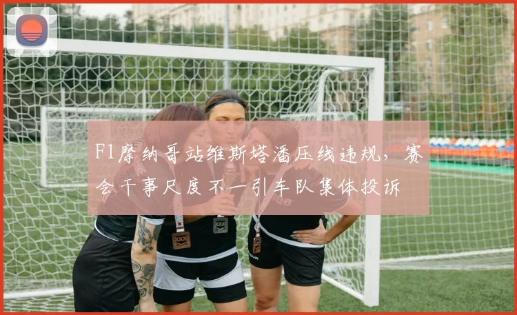 F1摩纳哥站维斯塔潘压线违规，赛会干事尺度不一引车队集体投诉